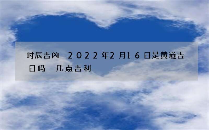 时辰吉凶 2022年2月16日是黄道吉日吗 几点吉利